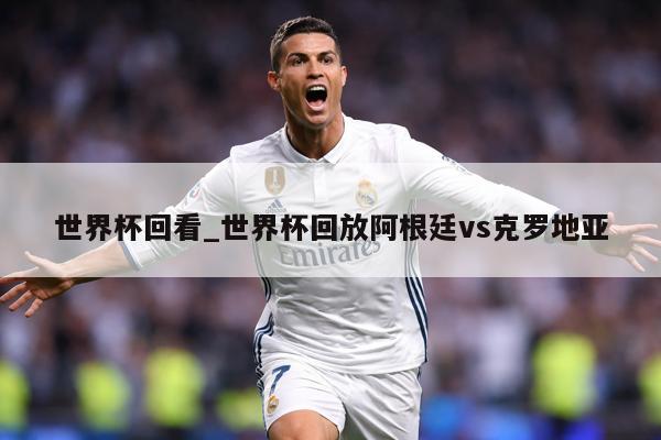 世界杯回看_世界杯回放阿根廷vs克罗地亚