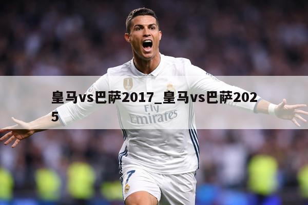 皇马vs巴萨2017_皇马vs巴萨2025